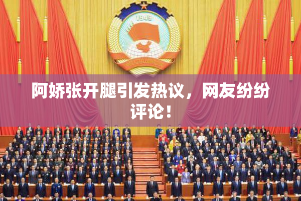 阿娇张开腿引发热议，网友纷纷评论！