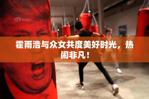 霍雨浩与众女共度美好时光，热闹非凡！