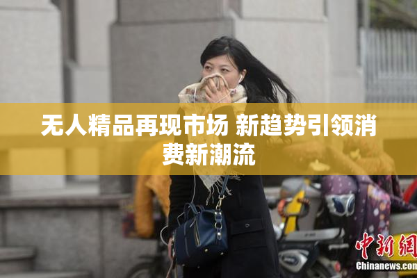 无人精品再现市场 新趋势引领消费新潮流