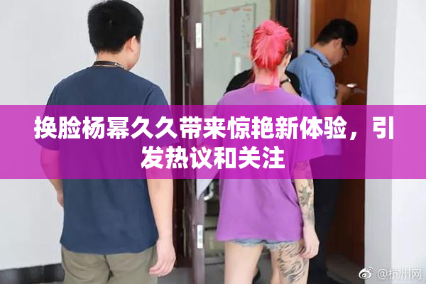 换脸杨幂久久带来惊艳新体验，引发热议和关注