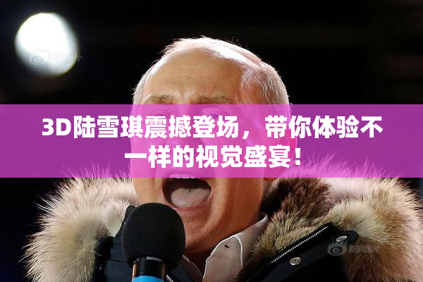 3D陆雪琪震撼登场，带你体验不一样的视觉盛宴！