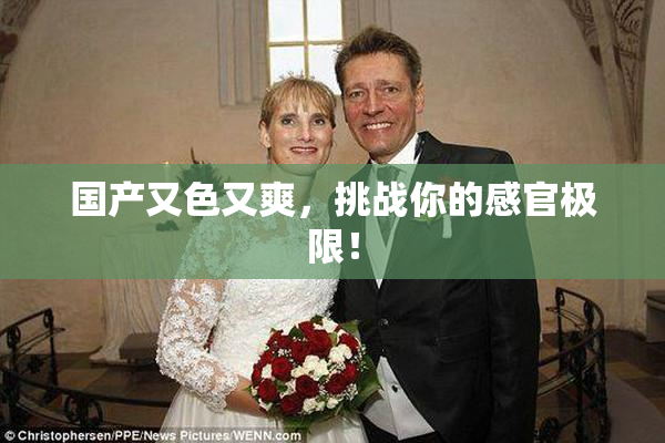 国产又色又爽，挑战你的感官极限！