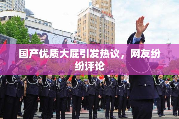 国产优质大屁引发热议，网友纷纷评论