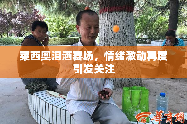 菜西奥泪洒赛场，情绪激动再度引发关注