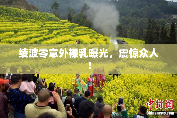 绫波零意外裸乳曝光，震惊众人！