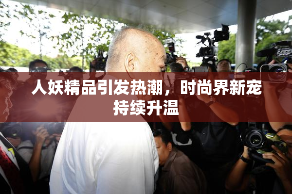 人妖精品引发热潮，时尚界新宠持续升温