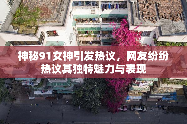 神秘91女神引发热议，网友纷纷热议其独特魅力与表现