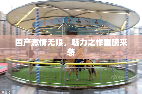 国产激情无限，魅力之作重磅来袭