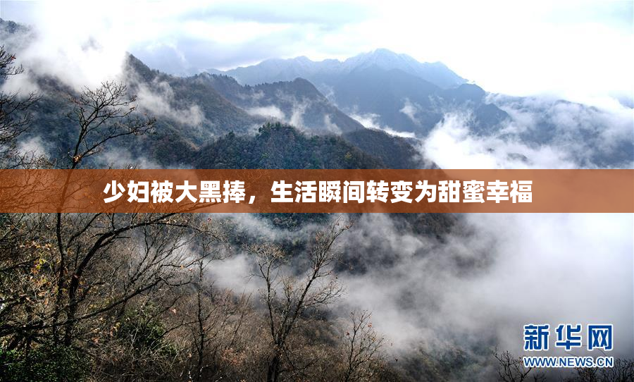 少妇被大黑捧，生活瞬间转变为甜蜜幸福