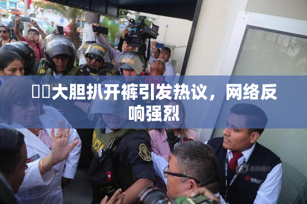 妺妺大胆扒开裤引发热议，网络反响强烈
