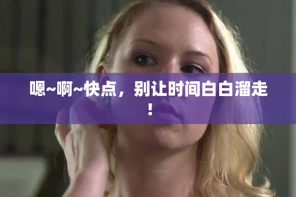 嗯~啊~快点，别让时间白白溜走！