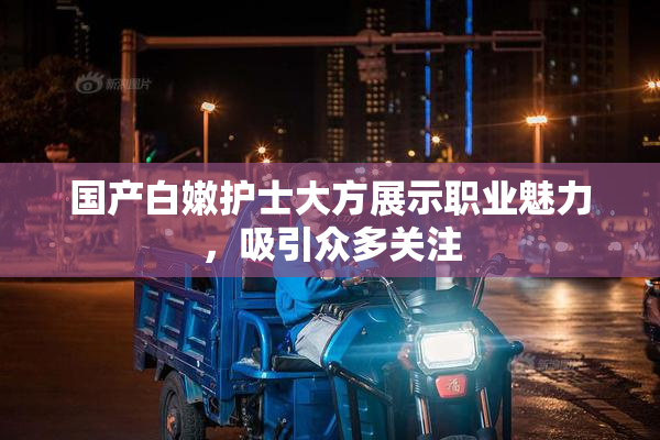 国产白嫩护士大方展示职业魅力，吸引众多关注