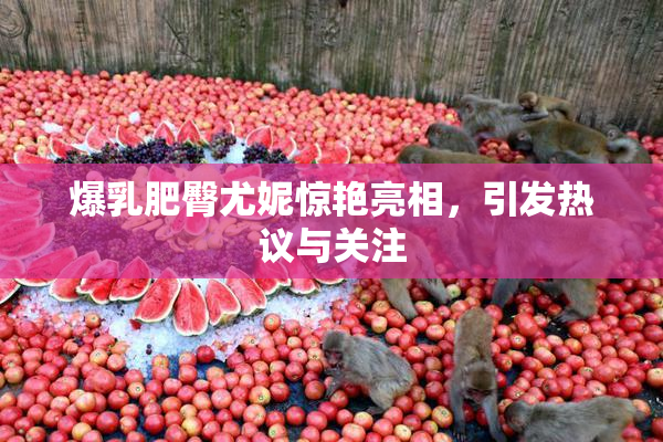 爆乳肥臀尤妮惊艳亮相，引发热议与关注