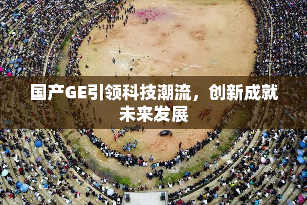 国产GE引领科技潮流，创新成就未来发展