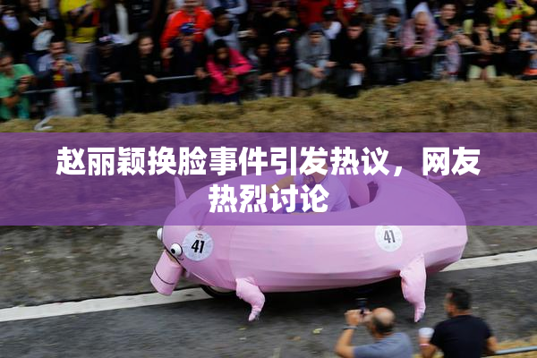 赵丽颖换脸事件引发热议，网友热烈讨论