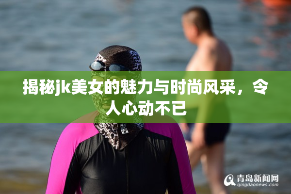 揭秘jk美女的魅力与时尚风采，令人心动不已