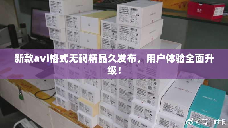 新款avi格式无码精品久发布，用户体验全面升级！