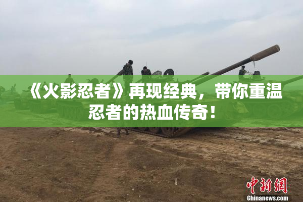《火影忍者》再现经典，带你重温忍者的热血传奇！