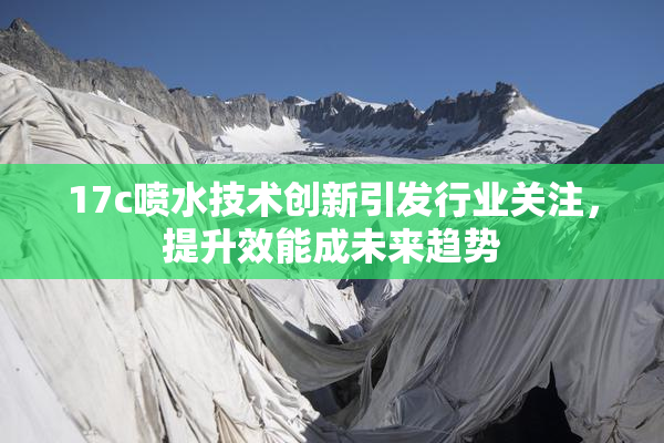 17c喷水技术创新引发行业关注，提升效能成未来趋势