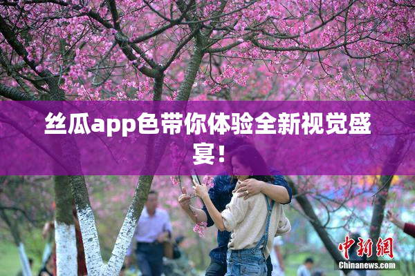 丝瓜app色带你体验全新视觉盛宴！
