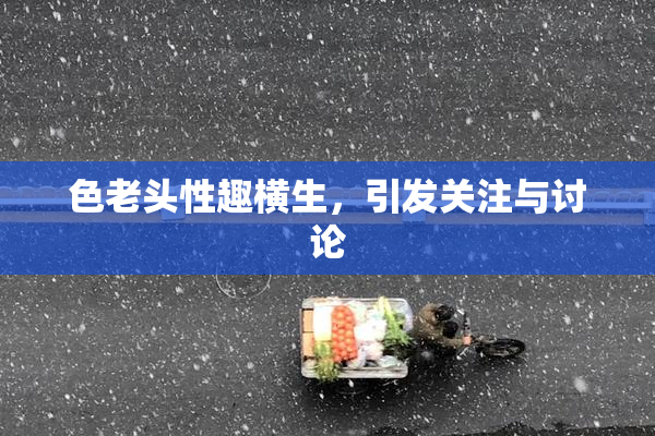 色老头性趣横生，引发关注与讨论