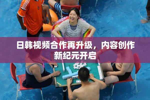 日韩视频合作再升级，内容创作新纪元开启