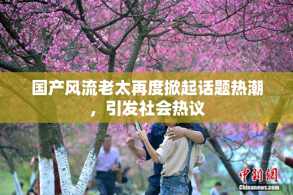 国产风流老太再度掀起话题热潮，引发社会热议