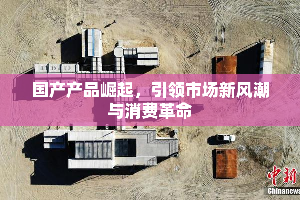 国产产品崛起，引领市场新风潮与消费革命