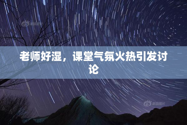 老师好湿，课堂气氛火热引发讨论