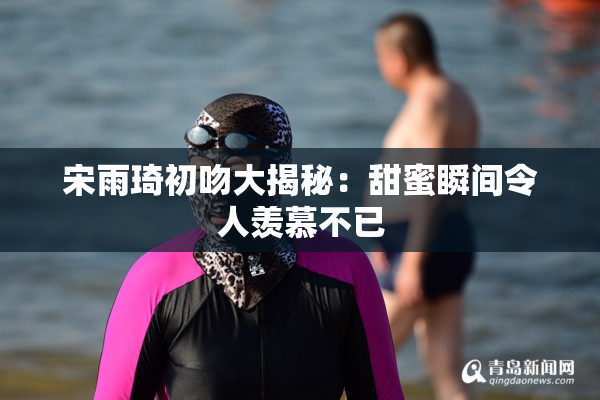 宋雨琦初吻大揭秘：甜蜜瞬间令人羡慕不已