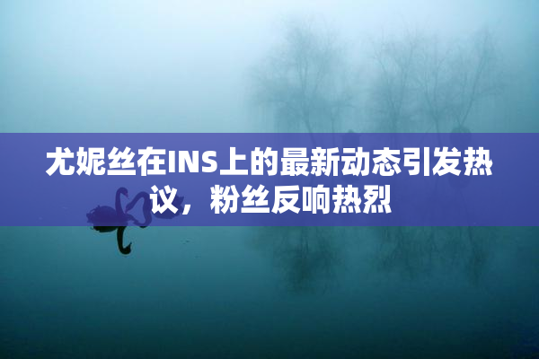 尤妮丝在INS上的最新动态引发热议，粉丝反响热烈