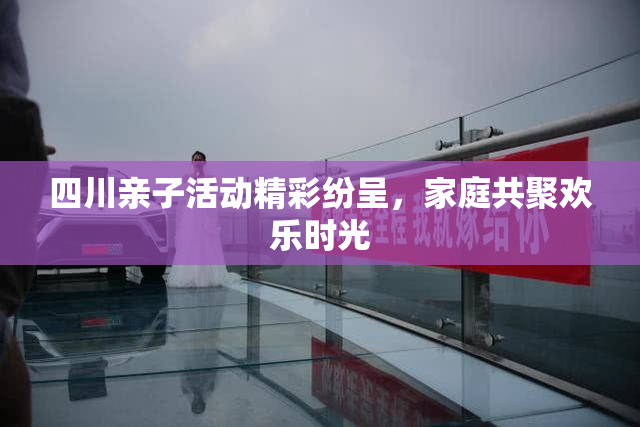 四川亲子活动精彩纷呈，家庭共聚欢乐时光