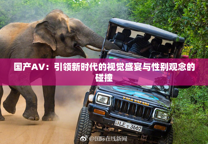 国产AV：引领新时代的视觉盛宴与性别观念的碰撞