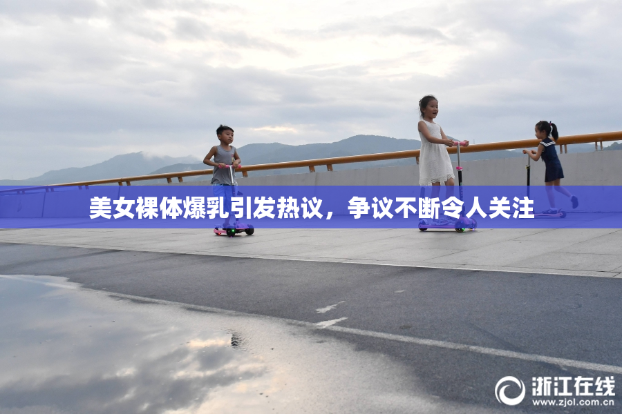美女裸体爆乳引发热议，争议不断令人关注