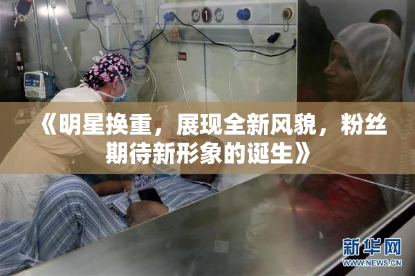《明星换重，展现全新风貌，粉丝期待新形象的诞生》