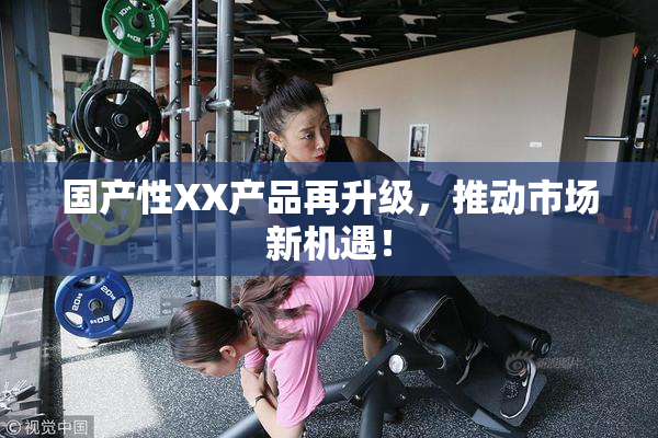 国产性XX产品再升级，推动市场新机遇！
