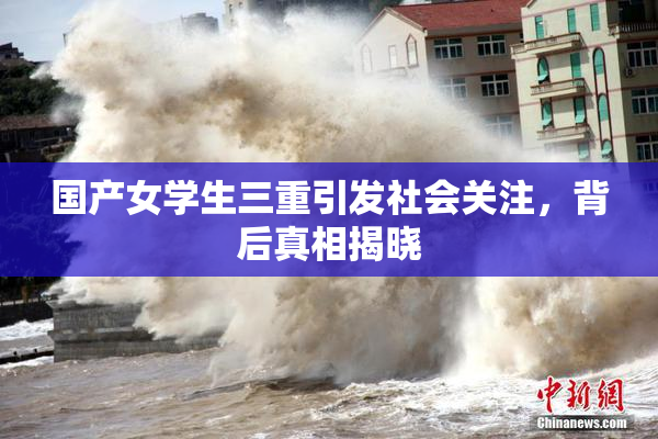 国产女学生三重引发社会关注，背后真相揭晓