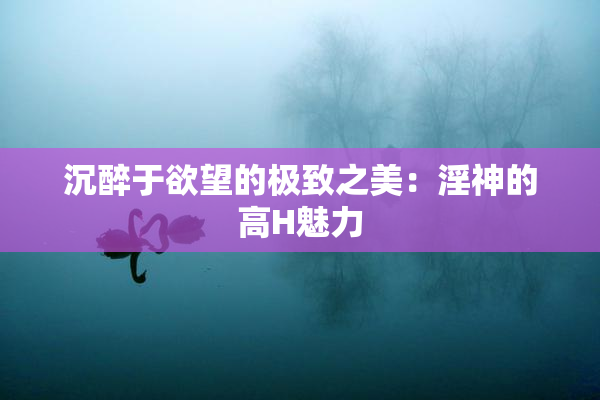 沉醉于欲望的极致之美：淫神的高H魅力
