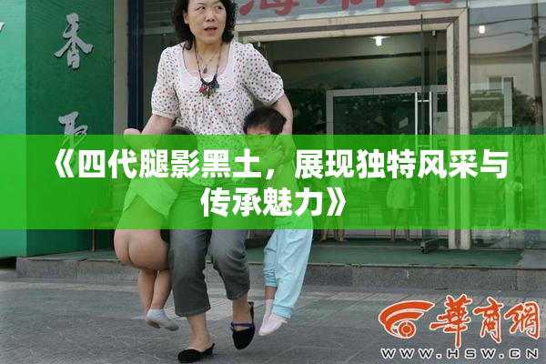 《四代腿影黑土，展现独特风采与传承魅力》