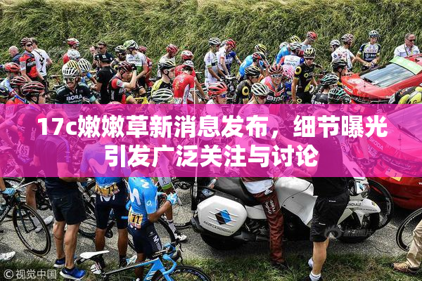 17c嫩嫩草新消息发布，细节曝光引发广泛关注与讨论