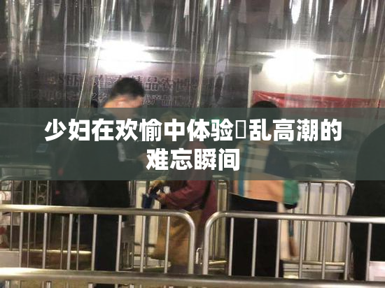 少妇在欢愉中体验婬乱高潮的难忘瞬间