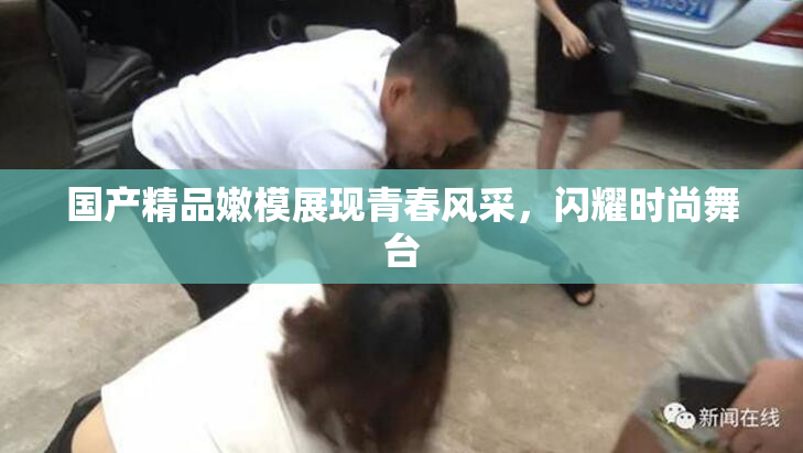 国产精品嫩模展现青春风采，闪耀时尚舞台