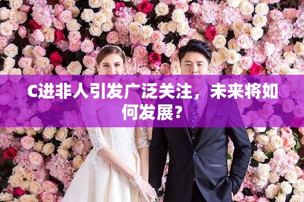 C进非人引发广泛关注，未来将如何发展？