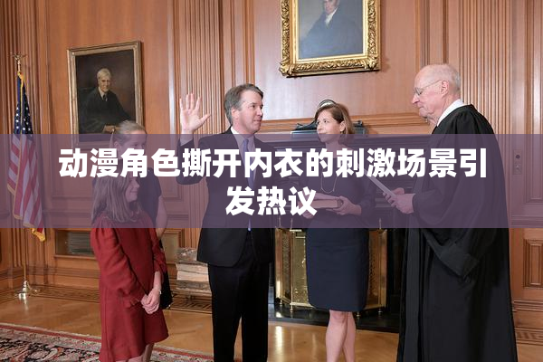 动漫角色撕开内衣的刺激场景引发热议