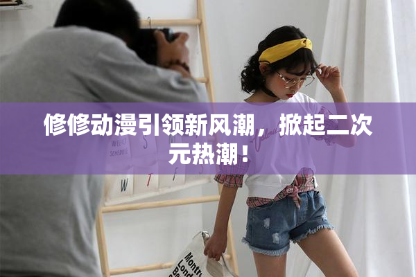 修修动漫引领新风潮，掀起二次元热潮！