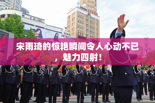 宋雨琦的惊艳瞬间令人心动不已，魅力四射！