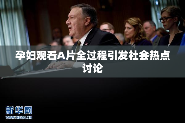 孕妇观看A片全过程引发社会热点讨论