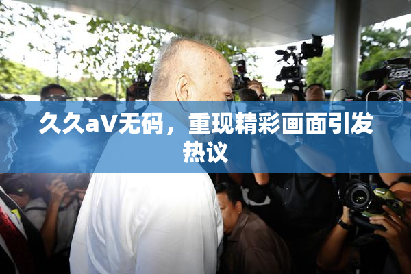 久久aV无码，重现精彩画面引发热议