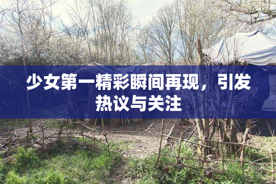 少女第一精彩瞬间再现，引发热议与关注