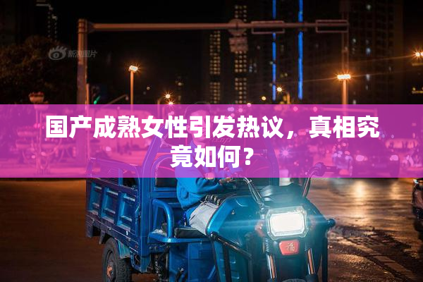 国产成熟女性引发热议，真相究竟如何？